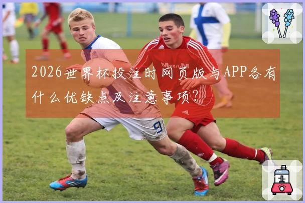 2026世界杯投注时网页版与APP各有什么优缺点及注意事项?